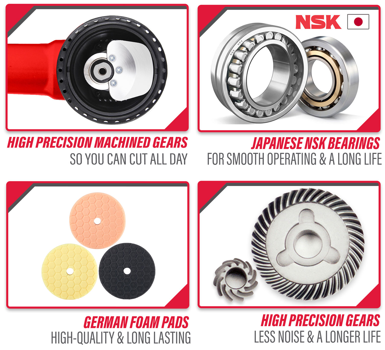 High Precision Machined gears, so you can cut all day. 
        Japanese NSK Bearings for smooth operathing & A long life.
        German foam pads High-Quality & Long lasting.
        High Precision gears, less noise & A longer life